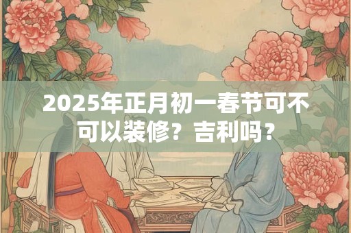 2025年正月初一春节日子宜忌，哪些不能做？