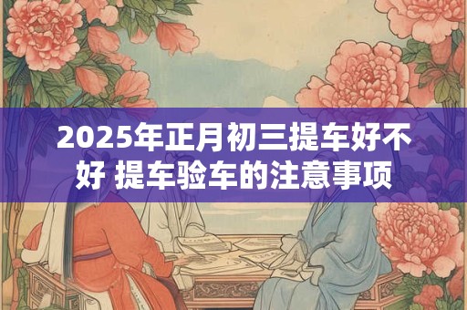 2025年正月初三提车好不好 提车验车的注意事项