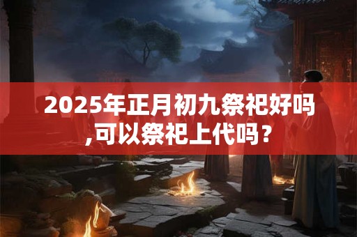 2025年正月初九祭祀好吗,可以祭祀上代吗？