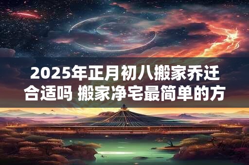 2025年正月初八搬家乔迁合适吗 搬家净宅最简单的方法