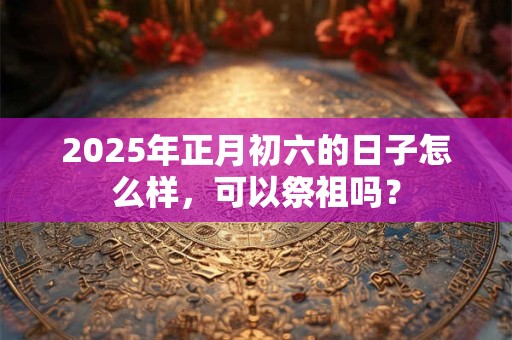 2025年正月初六的日子怎么样，可以祭祖吗？
