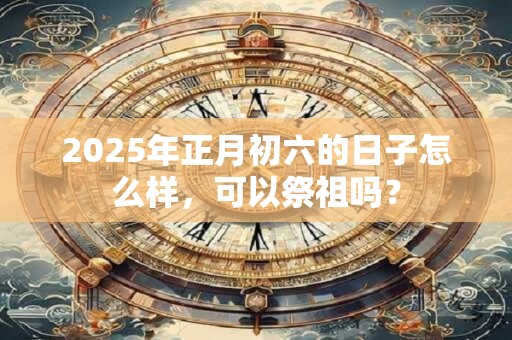 2025年正月初六的日子怎么样，可以祭祖吗？
