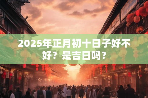 2025年正月初十日子好不好？是吉日吗？