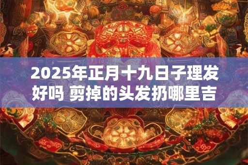 2025年正月十九日子理发好吗 剪掉的头发扔哪里吉利