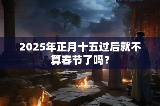 2025年正月十五过后就不算春节了吗？