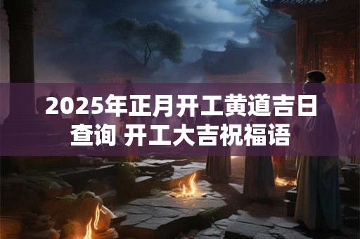 2025年正月开工黄道吉日查询 开工大吉祝福语