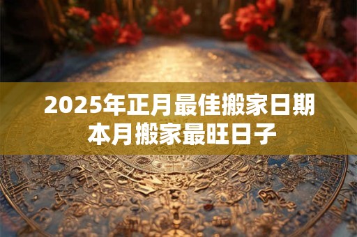 2025年正月最佳搬家日期 本月搬家最旺日子