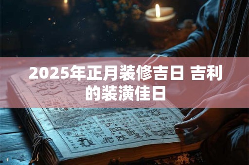 2025年正月装修黄道吉日，装修要选吉日吗？