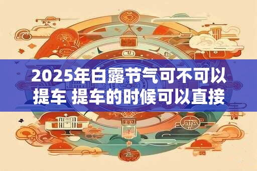 2025年白露节气可不可以提车 提车的时候可以直接上牌吗