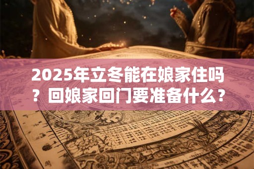 2025年立冬能在娘家住吗？回娘家回门要准备什么？