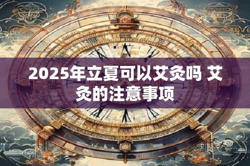 2025年立夏搬家好不好 搬家有什么忌讳