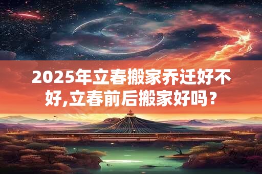 2025年立春搬家乔迁好不好,立春前后搬家好吗？