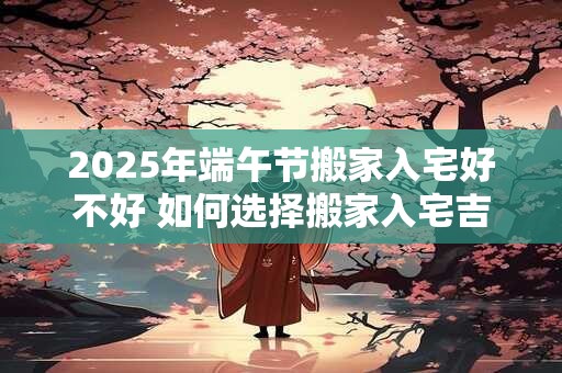 2025年端午节搬家合适吗 入宅合适吗