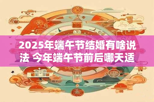 2025年端午节结婚有啥说法 今年端午节前后哪天适合结婚