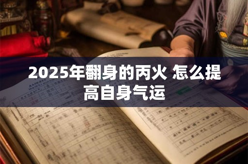 详细阅读:2025年翻身的丙火 怎么提高自身气运 2025年翻身的丙火 怎么提高自身气运