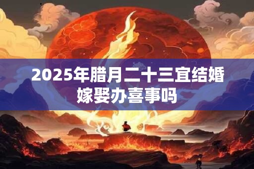 2025年腊月二十三宜结婚嫁娶办喜事吗
