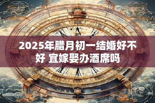 2025年腊月初一结婚好不好 宜嫁娶办酒席吗