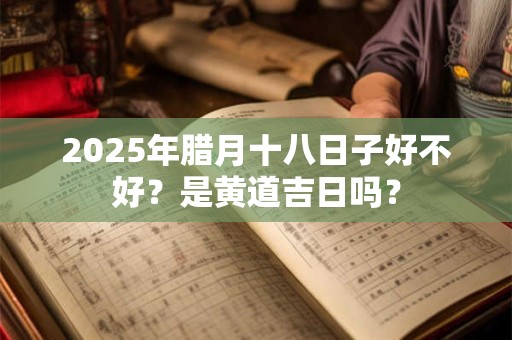 2025年腊月十八日子好不好？是黄道吉日吗？