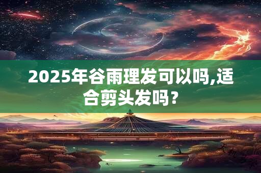 2025年谷雨理发可以吗,适合剪头发吗？