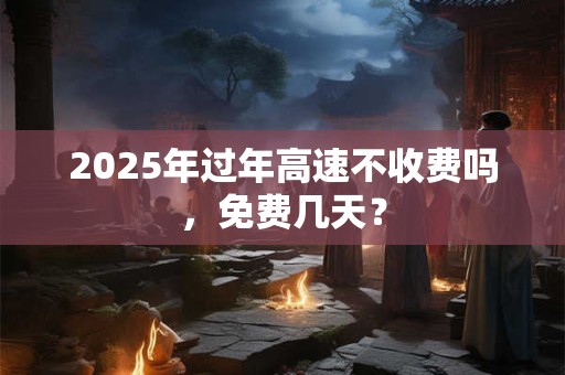 2025年过年高速不收费吗，免费几天？