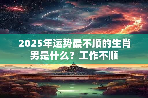 2025年运势不好不顺的生肖有哪些 2025年运势不好不顺的生肖有哪些