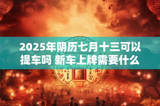 2025年阴历七月十三可以提车吗 新车上牌需要什么资料