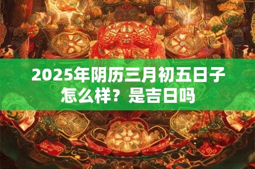 2025年阴历三月初五日子怎么样？是吉日吗