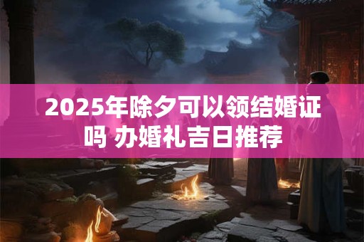 2025年除夕当天结婚好不好，有哪些吉时？
