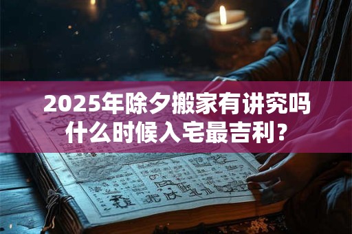 2025年除夕搬家有讲究吗什么时候入宅最吉利？