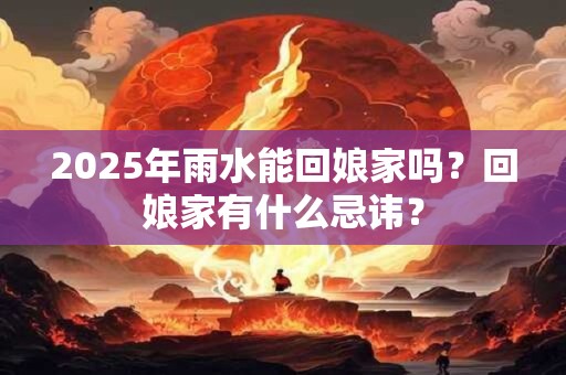 2025年雨水能回娘家吗？回娘家有什么忌讳？