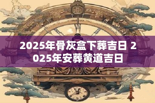 2025年骨灰盒下葬吉日 2025年安葬黄道吉日