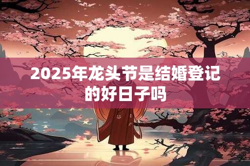 详细阅读:2025年龙头节是结婚登记的好日子吗 2025年龙头节是结婚登记的好日子吗