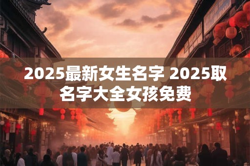 2025最新女生名字 2025取名字大全女孩免费