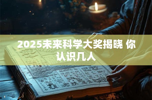 2025未来科学大奖揭晓 你认识几人