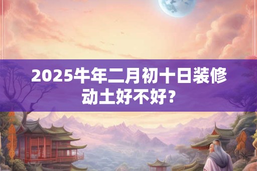 2025牛年二月初十日装修动土好不好