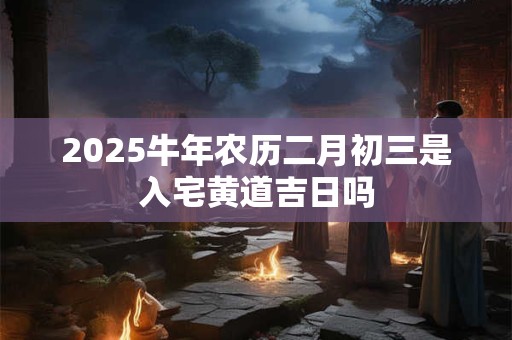 2025牛年农历二月初三是入宅黄道吉日吗