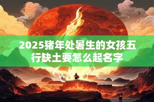 2025猪年处暑生的女孩五行缺土要怎么起名字