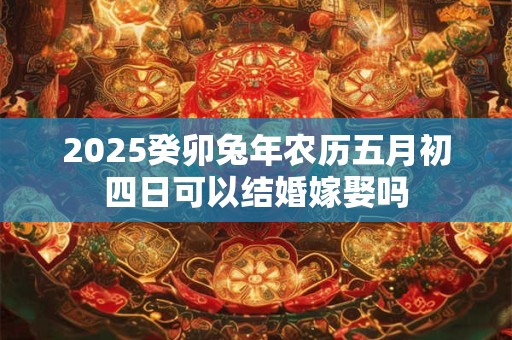 2025癸卯兔年农历五月初四日可以结婚嫁娶吗