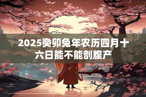 2025癸卯兔年农历四月十六日能不能剖腹产