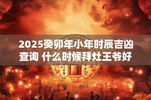 2025癸卯年小年时辰吉凶查询 什么时候拜灶王爷好