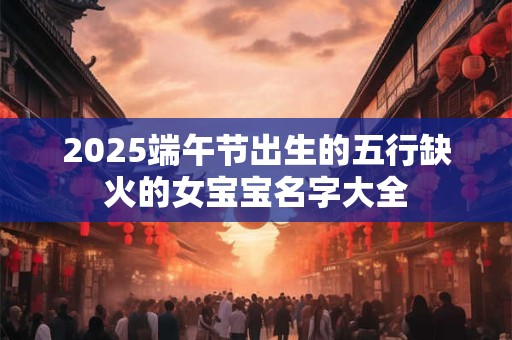 2025端午节出生的五行缺火的女宝宝名字大全