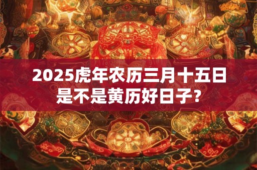 2025虎年农历三月十五日是不是黄历好日子？