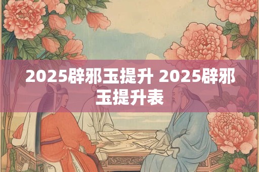 2025辟邪玉提升 2025辟邪玉提升表