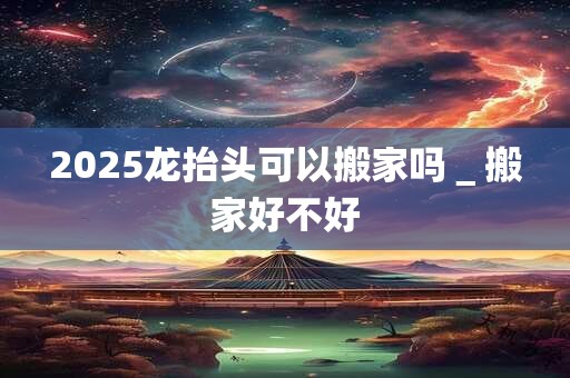 详细阅读:2025龙抬头可以搬家吗_搬家好不好 2025龙抬头可以搬家吗_搬家好不好