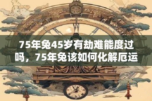 75年兔45岁有劫难能度过吗，75年兔该如何化解厄运