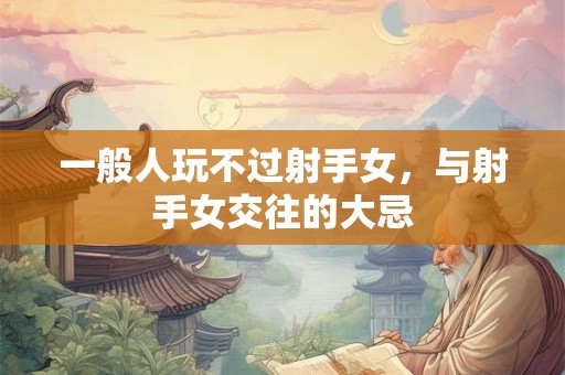 一般人玩不过射手女，与射手女交往的大忌