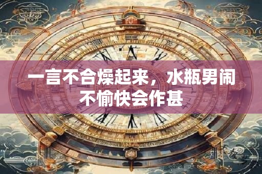 一言不合燥起来，水瓶男闹不愉快会作甚