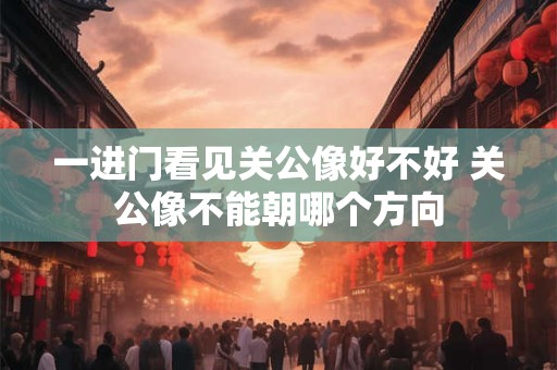 一进门看见关公像好不好 关公像不能朝哪个方向