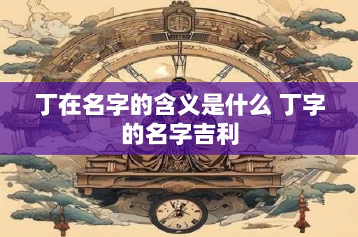 丁在名字的含义是什么 丁字的名字吉利