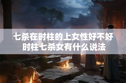 七杀在时柱的上女性好不好 时柱七杀女有什么说法